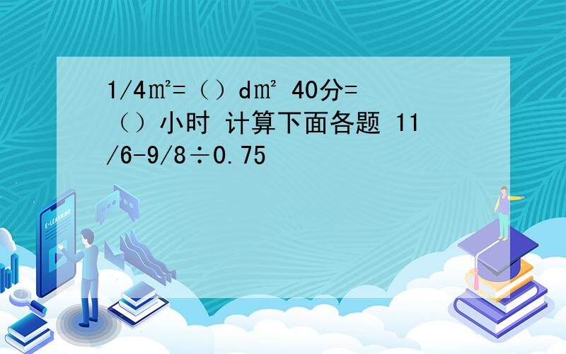 1/4㎡=（）d㎡ 40分=（）小时 计算下面各题 11/6-9/8÷0.75