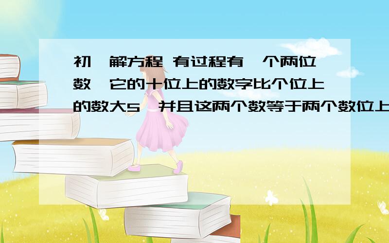 初一解方程 有过程有一个两位数,它的十位上的数字比个位上的数大5,并且这两个数等于两个数位上的数字之和的8倍,求这个两位数.