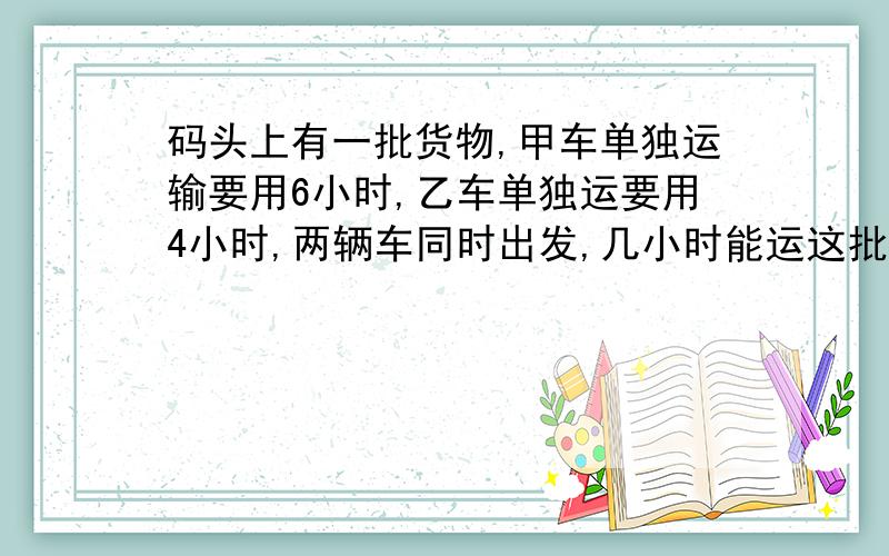 码头上有一批货物,甲车单独运输要用6小时,乙车单独运要用4小时,两辆车同时出发,几小时能运这批货的8/5码头上有一批货物,甲车单独运输要用6小时,乙车单独运要用4小时,两辆车同时出发,几