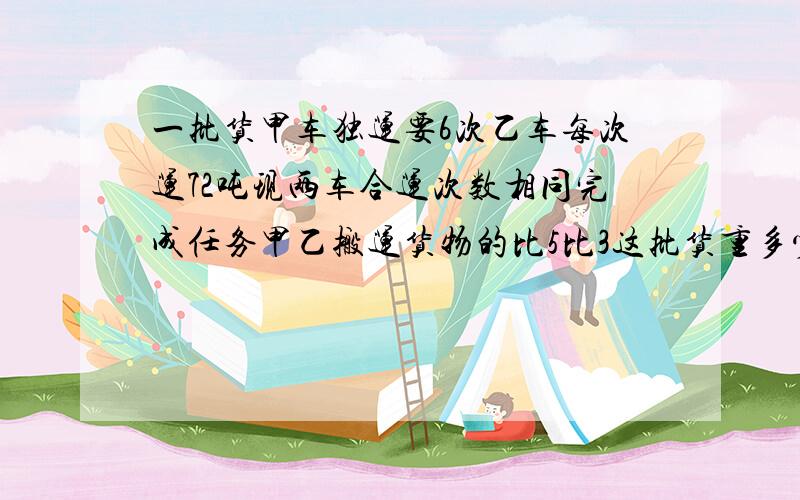 一批货甲车独运要6次乙车每次运72吨现两车合运次数相同完成任务甲乙搬运货物的比5比3这批货重多少吨