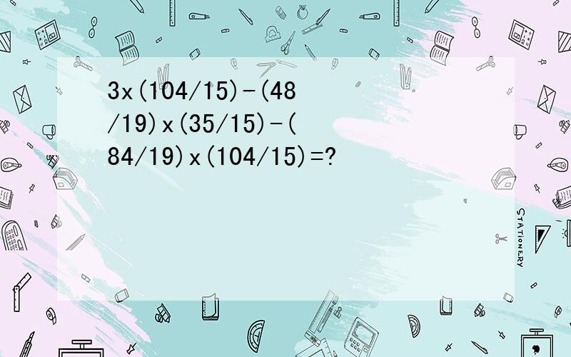 3x(104/15)-(48/19)x(35/15)-(84/19)x(104/15)=?