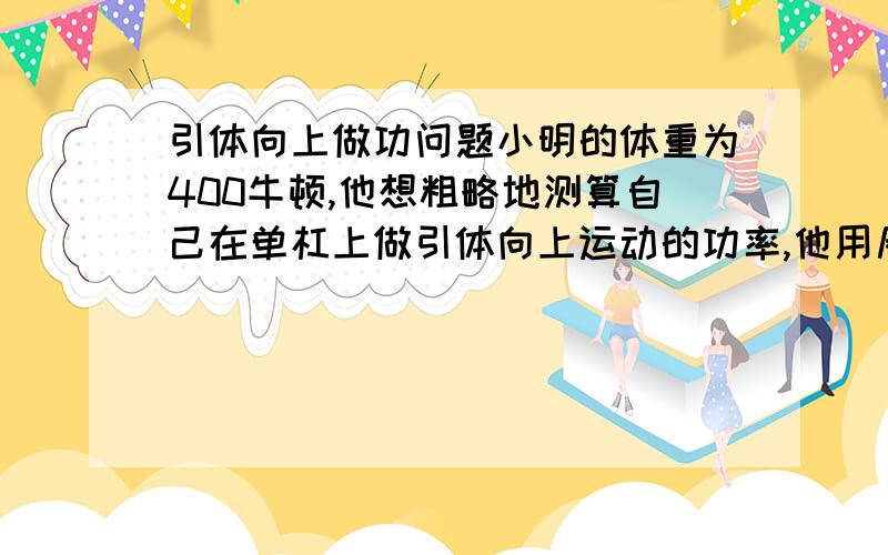 引体向上做功问题小明的体重为400牛顿,他想粗略地测算自己在单杠上做引体向上运动的功率,他用尺测出握拳是手臂的长度L为0.6米问：（1）他还需要测量的量有?（2）他把自己连续拉上去5次