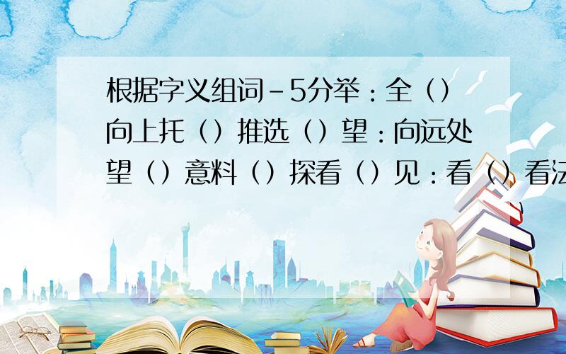 根据字义组词-5分举：全（）向上托（）推选（）望：向远处望（）意料（）探看（）见：看（）看法（）会面（）易：好办（）交换（）和气（）会的不要错过!