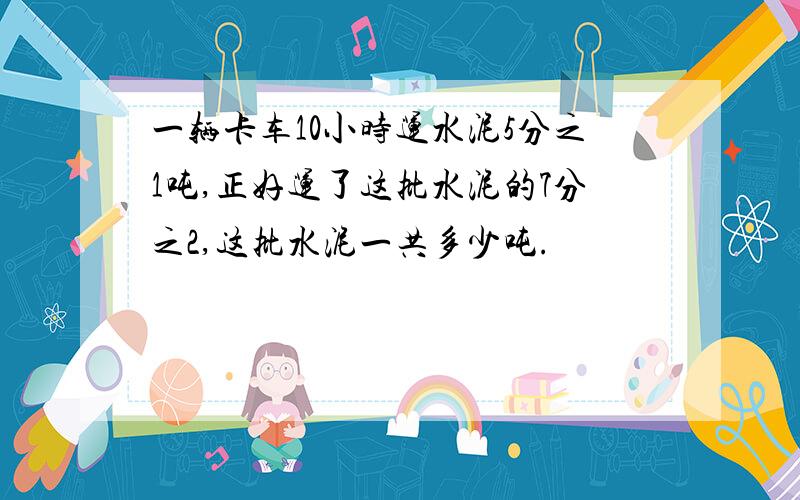 一辆卡车10小时运水泥5分之1吨,正好运了这批水泥的7分之2,这批水泥一共多少吨.