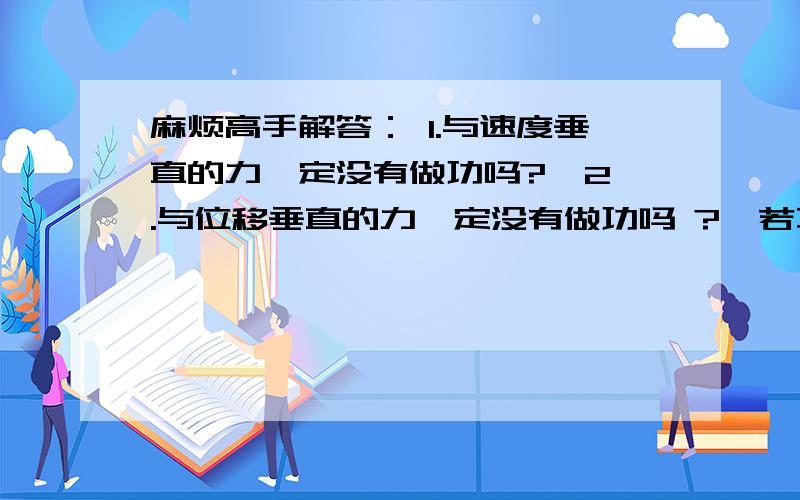 麻烦高手解答： 1.与速度垂直的力一定没有做功吗?  2.与位移垂直的力一定没有做功吗 ?  若不是 请举详细例子,谢谢,会加分的~  另外,半知半懂的请不要妄下结论,以免误人子弟,谢谢配合~