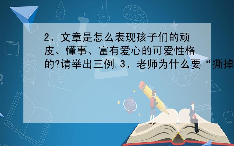 2、文章是怎么表现孩子们的顽皮、懂事、富有爱心的可爱性格的?请举出三例.3、老师为什么要“撕掉包裹着粉笔的彩纸”?孩子们又不让撕?4、最后一段说“此时,她的心里涌动着一种说不出