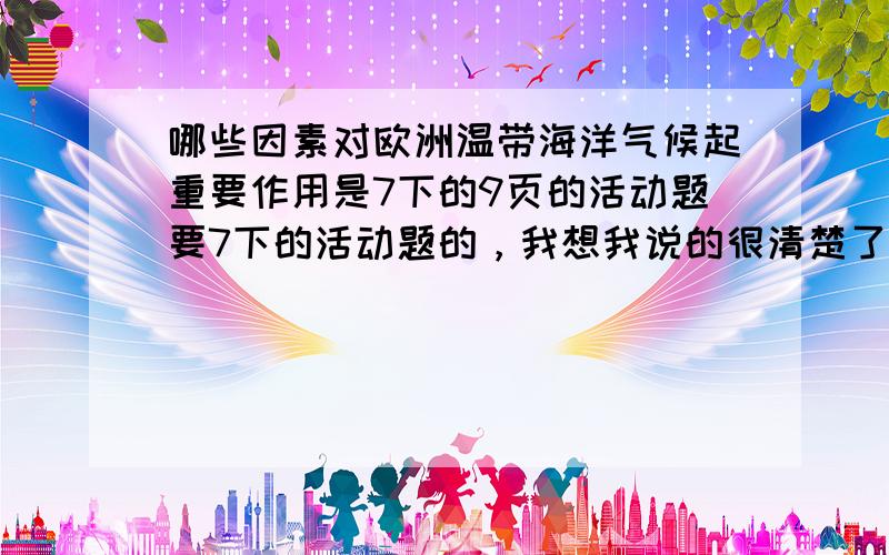 哪些因素对欧洲温带海洋气候起重要作用是7下的9页的活动题要7下的活动题的，我想我说的很清楚了