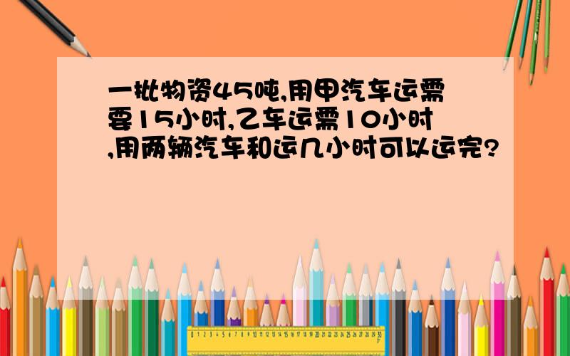 一批物资45吨,用甲汽车运需要15小时,乙车运需10小时,用两辆汽车和运几小时可以运完?