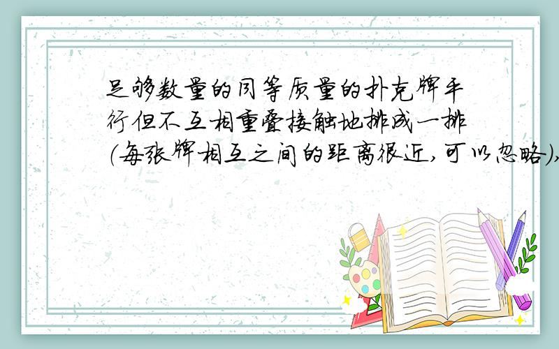 足够数量的同等质量的扑克牌平行但不互相重叠接触地排成一排（每张牌相互之间的距离很近,可以忽略）,现将一枪口置于第一张牌前面.已知：质量为m、初速为n 的子弹可以射穿a张纸牌.求