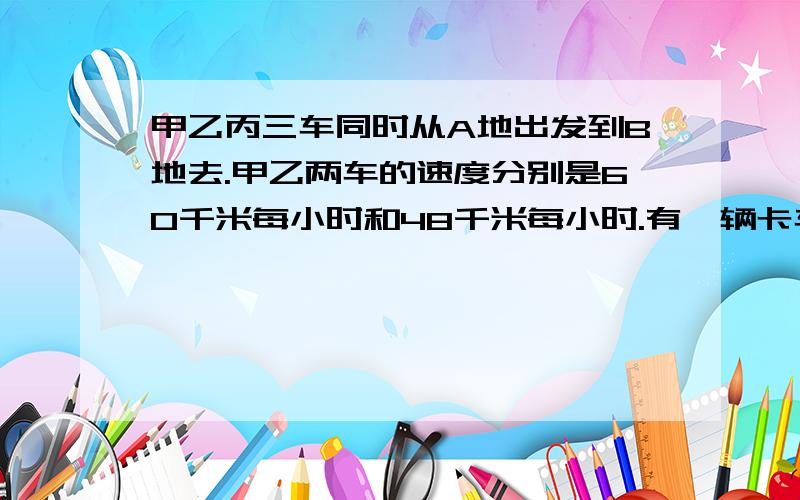 甲乙丙三车同时从A地出发到B地去.甲乙两车的速度分别是60千米每小时和48千米每小时.有一辆卡车同时从B地迎面开来,分别在他们出发后6小时,7小时,8小时先后与甲乙丙车相遇.求丙车的速度.