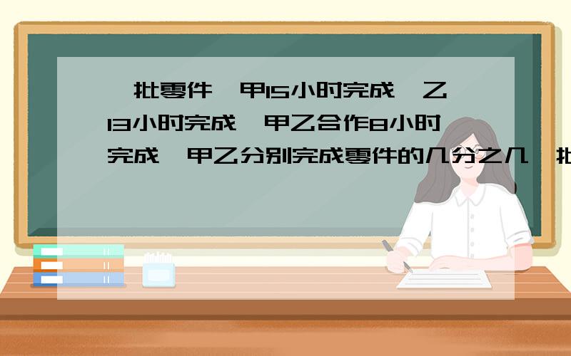 一批零件,甲15小时完成,乙13小时完成,甲乙合作8小时完成,甲乙分别完成零件的几分之几一批零件，甲单独完成需要15小时，乙单独完成需要13小时，假如，甲乙一起完成需要8小时，问：甲乙