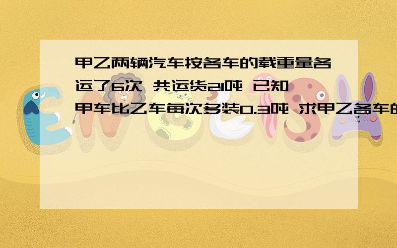 甲乙两辆汽车按各车的载重量各运了6次 共运货21吨 已知甲车比乙车每次多装0.3吨 求甲乙各车的载重量?用方程做