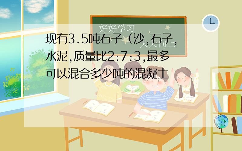 现有3.5吨石子（沙,石子,水泥,质量比2:7:3,最多可以混合多少吨的混凝土