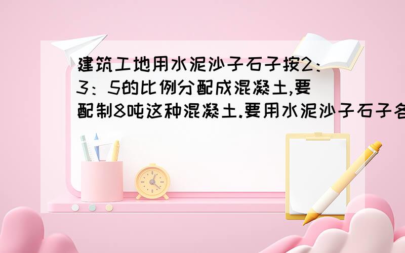 建筑工地用水泥沙子石子按2：3：5的比例分配成混凝土,要配制8吨这种混凝土.要用水泥沙子石子各多少吨?