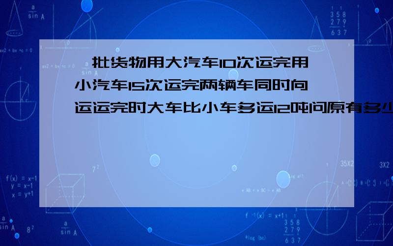 一批货物用大汽车10次运完用小汽车15次运完两辆车同时向运运完时大车比小车多运12吨问原有多少吨