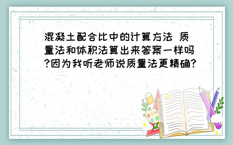 混凝土配合比中的计算方法 质量法和体积法算出来答案一样吗?因为我听老师说质量法更精确?