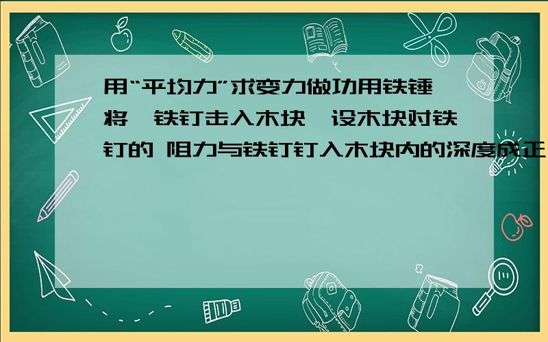 用“平均力”求变力做功用铁锤将一铁钉击入木块,设木块对铁钉的 阻力与铁钉钉入木块内的深度成正比.在铁锤击第一次时,把铁钉钉入木块内深度为d,问击第二次时,能击入多深?（设铁锤每