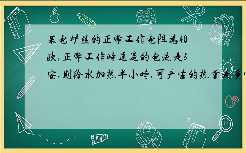 某电炉丝的正常工作电阻为40欧,正常工作时通过的电流是5安,则给水加热半小时,可产生的热量是多少焦?消化电能多少千瓦时?