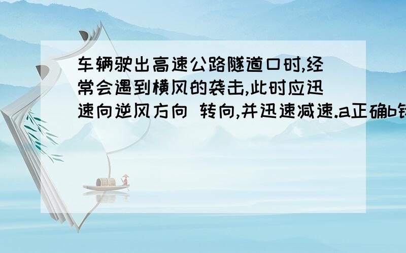 车辆驶出高速公路隧道口时,经常会遇到横风的袭击,此时应迅速向逆风方向 转向,并迅速减速.a正确b错误如果不正确的话应该怎么办 哪个地方错了 请各位告诉下