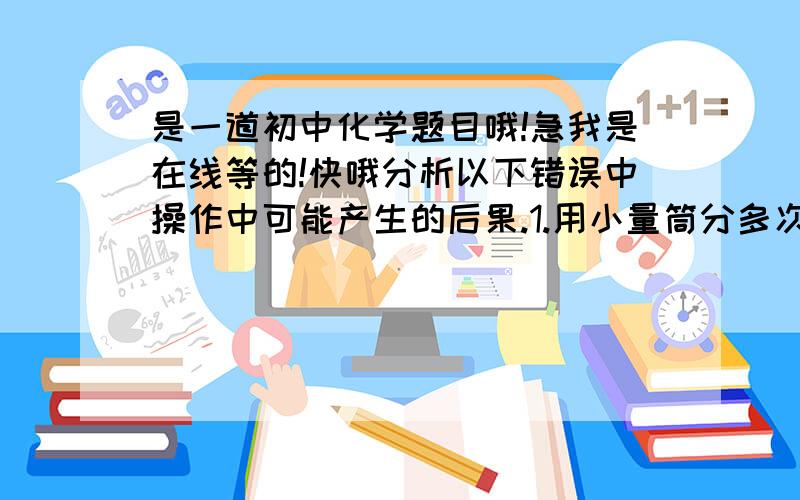 是一道初中化学题目哦!急我是在线等的!快哦分析以下错误中操作中可能产生的后果.1.用小量筒分多次量取体积较大的液体.____________________________________2.蒸发时水分蒸干后结束加热._____________