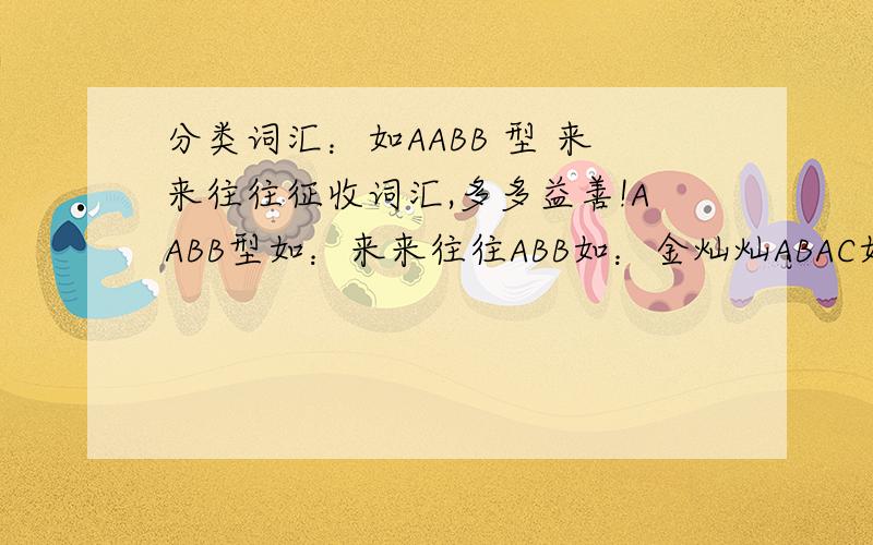 分类词汇：如AABB 型 来来往往征收词汇,多多益善!AABB型如：来来往往ABB如：金灿灿ABAC如：飞来飞去AABC如：翩翩起舞ABAB如：收拾收拾