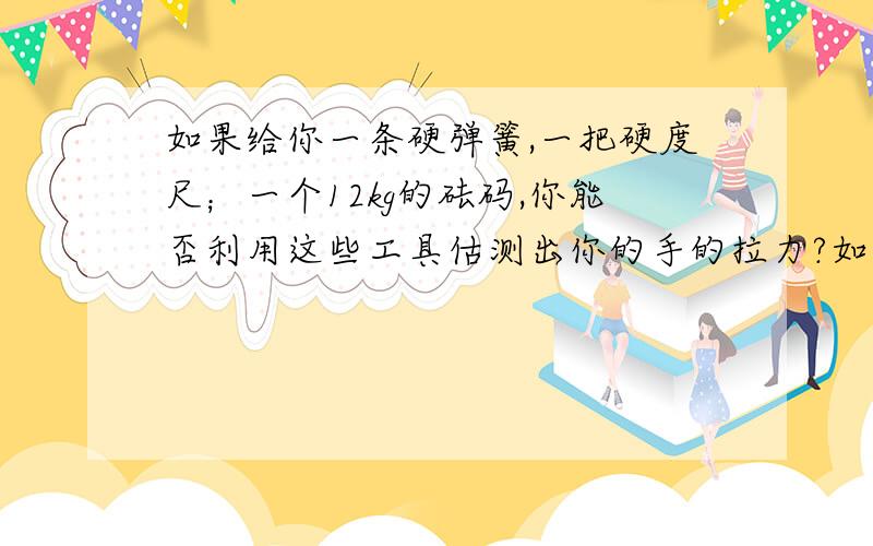 如果给你一条硬弹簧,一把硬度尺；一个12kg的砝码,你能否利用这些工具估测出你的手的拉力?如果能,请你写出测量的步骤,并回答是根据什么原理?