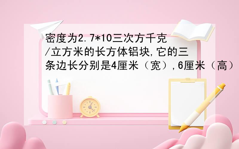 密度为2.7*10三次方千克/立方米的长方体铝块,它的三条边长分别是4厘米（宽）,6厘米（高）12厘米（长）,如果是1地面受到的压力和压强分别是多少?