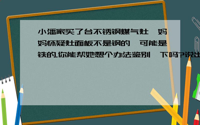 小潘家买了台不锈钢煤气灶,妈妈怀疑灶面板不是钢的,可能是铁的.你能帮她想个办法鉴别一下吗?说出你的办法和理由来.