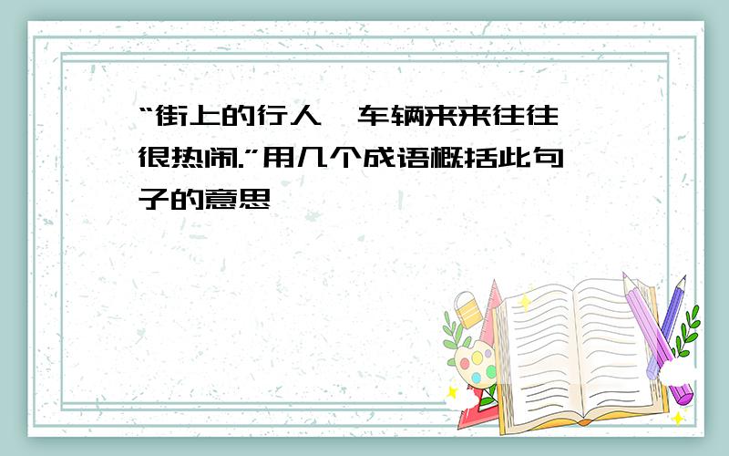 “街上的行人、车辆来来往往,很热闹.”用几个成语概括此句子的意思