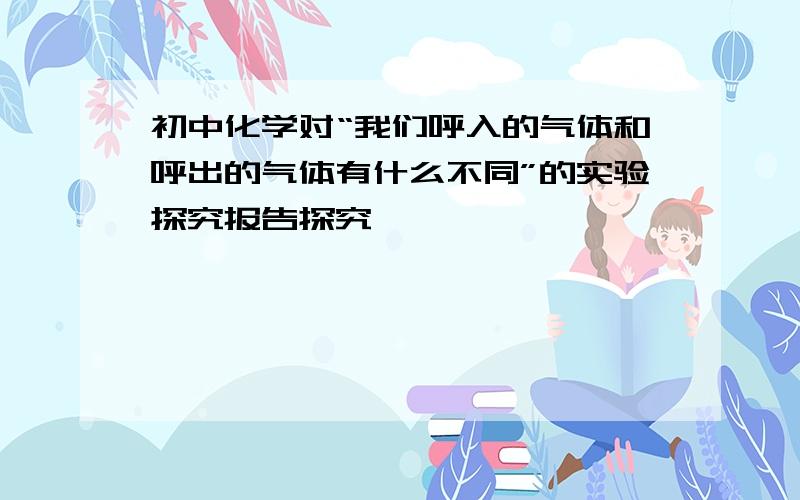 初中化学对“我们呼入的气体和呼出的气体有什么不同”的实验探究报告探究