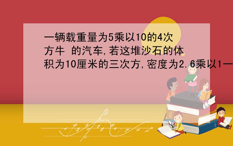 一辆载重量为5乘以10的4次方牛 的汽车,若这堆沙石的体积为10厘米的三次方,密度为2.6乘以1一辆载重量为5乘以10的4次方牛 的汽车,若这堆沙石的体积为10厘米的三次方,密度为2.6乘以10的三次方