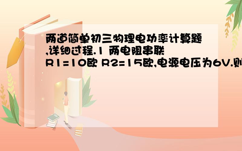 两道简单初三物理电功率计算题,详细过程.1 两电阻串联 R1=10欧 R2=15欧,电源电压为6V.则电流为 ?A.R1消耗的电功率为  ?W.R2消耗的电功率为?W.电路消耗的总电功率为?W2 两电阻并联 R1=10欧 R2=15欧,