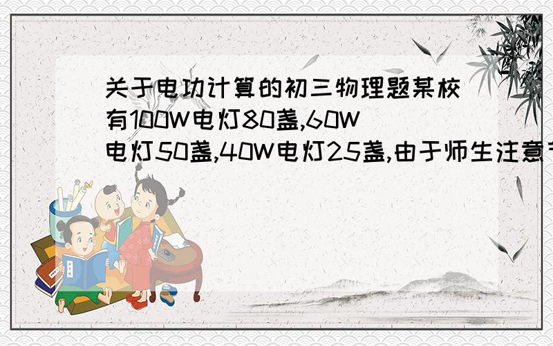 关于电功计算的初三物理题某校有100W电灯80盏,60W电灯50盏,40W电灯25盏,由于师生注意节约用电,平均每盏灯每天少用1.5h.问:(1)每月(按30天计算)可节约用电多少度?(2)把所节约的电能供给功率为6KW