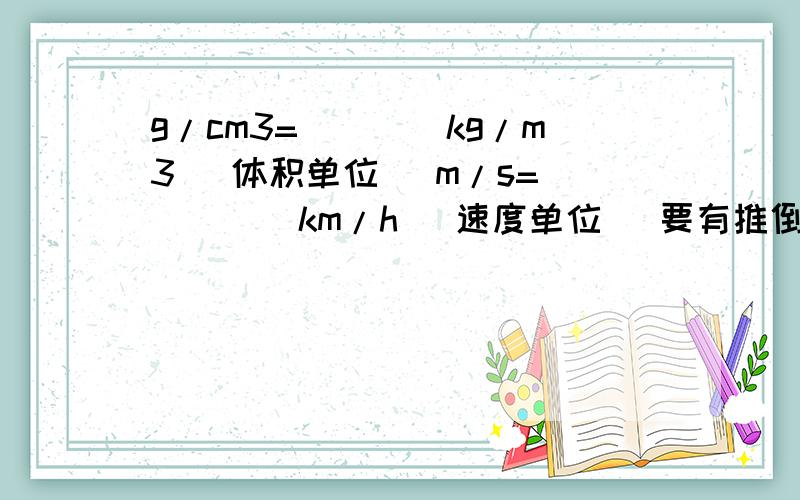 g/cm3=____kg/m3 （体积单位） m/s=_____km/h （速度单位） 要有推倒过程,