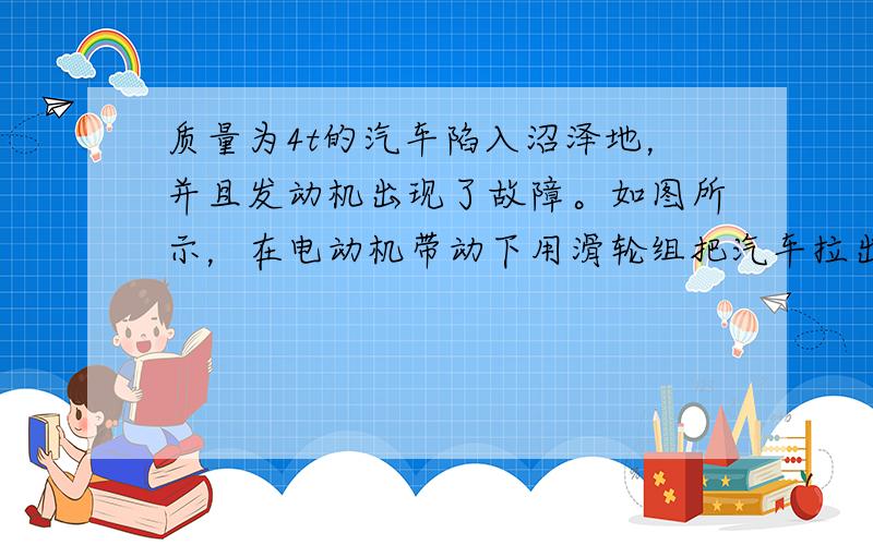 质量为4t的汽车陷入沼泽地，并且发动机出现了故障。如图所示，在电动机带动下用滑轮组把汽车拉出。设在整个拉出过程中，汽车的运动可看成匀速直线运动，5m/s，所受的阻力为2.4×10的四