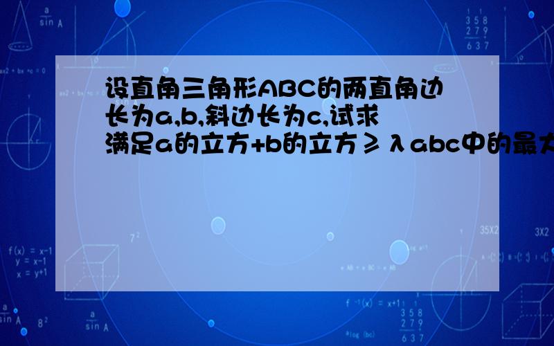 设直角三角形ABC的两直角边长为a,b,斜边长为c,试求满足a的立方+b的立方≥λabc中的最大λ值可能有点难,