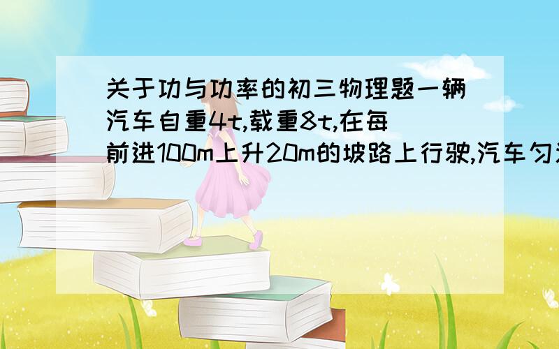 关于功与功率的初三物理题一辆汽车自重4t,载重8t,在每前进100m上升20m的坡路上行驶,汽车匀速行驶中所受阻力是车重的0.03倍.若汽车在5分钟内通过1200米.求；（1）汽车的牵引力（2）在这段路