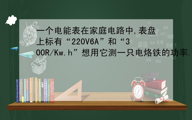 一个电能表在家庭电路中,表盘上标有“220V6A”和“300R/Kw.h”想用它测一只电烙铁的功率.只让电烙铁工作,,记录下电能表转120转的时间是3分钟,则这只电烙铁的电功率是多大