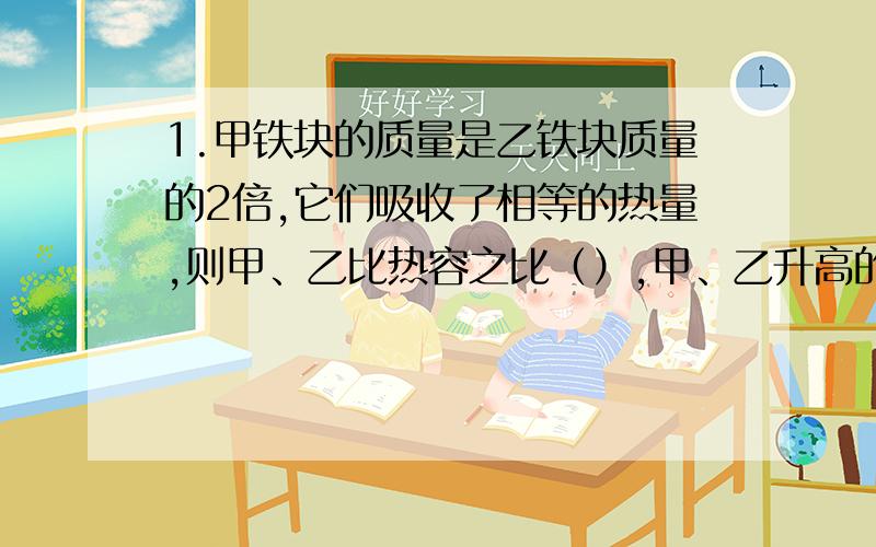 1.甲铁块的质量是乙铁块质量的2倍,它们吸收了相等的热量,则甲、乙比热容之比（）,甲、乙升高的温度之比（）2.热机工作时会产生噪声,干扰人们的正常工作和生活,同时会排出____和____污染