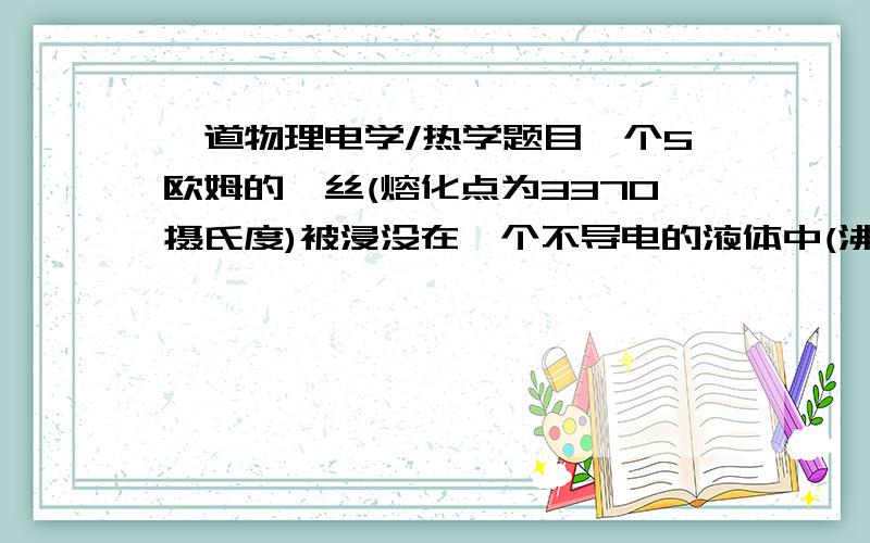 一道物理电学/热学题目一个5欧姆的钨丝(熔化点为3370摄氏度)被浸没在一个不导电的液体中(沸点是78摄氏度).钨丝被连接到一个40V的电池.当实验开始后,液体温度为室温;在实验进行的整个过程