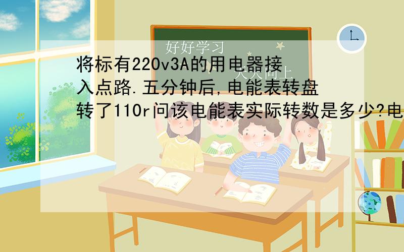 将标有220v3A的用电器接入点路.五分钟后,电能表转盘转了110r问该电能表实际转数是多少?电能表上面标的220v5A50HZ 2500r／kw.h