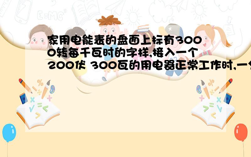 家用电能表的盘面上标有3000转每千瓦时的字样,接入一个200伏 300瓦的用电器正常工作时,一分钟内电能表的转盘转?