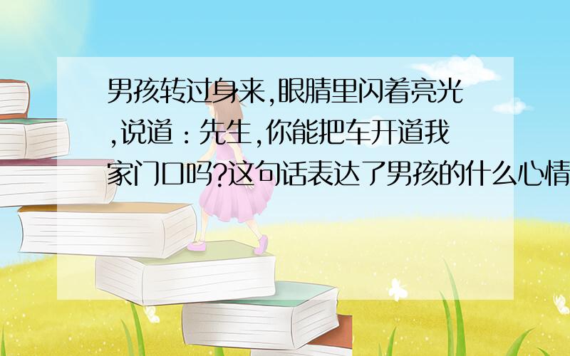 男孩转过身来,眼腈里闪着亮光,说道：先生,你能把车开道我家门口吗?这句话表达了男孩的什么心情?