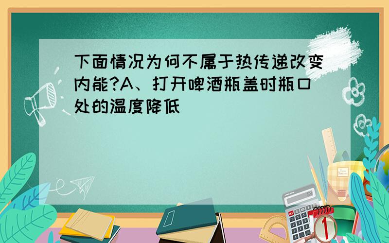 下面情况为何不属于热传递改变内能?A、打开啤酒瓶盖时瓶口处的温度降低