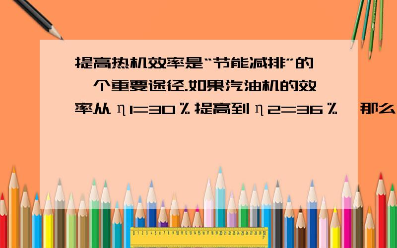 提高热机效率是“节能减排”的一个重要途径.如果汽油机的效率从η1=30％提高到η2=36％,那么一辆轿车在汽油机效率为30％时,消耗一定质量汽油,能够在平直道路士匀速行驶l0km；当效率变为36