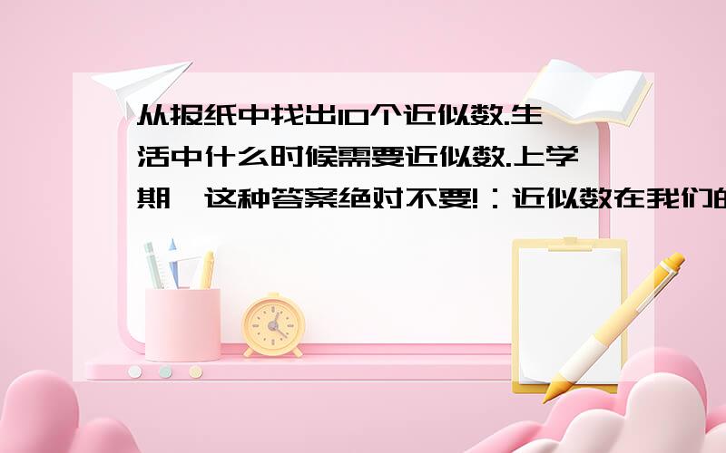 从报纸中找出10个近似数.生活中什么时候需要近似数.上学期,这种答案绝对不要!：近似数在我们的周围可说是随处可见,我们的生产、生活每时每刻都在应用近似数.因为实际生活中往往测量