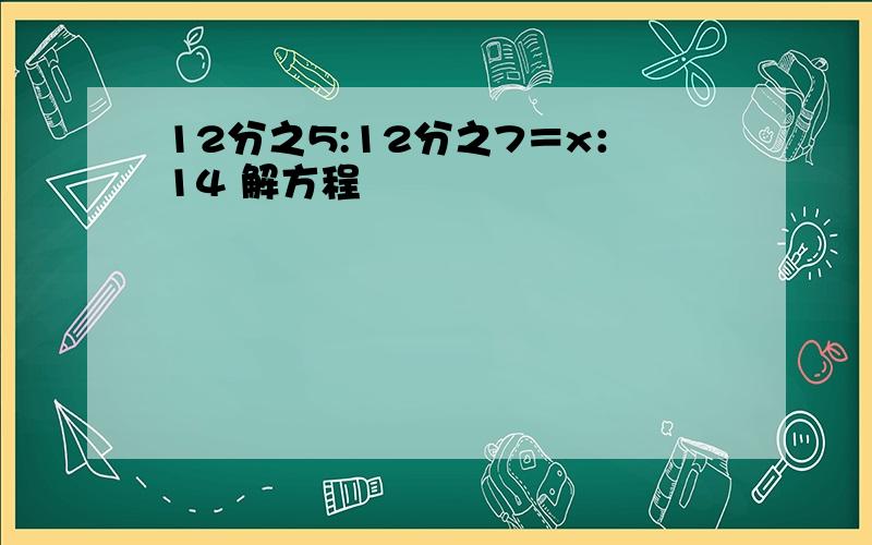 12分之5:12分之7＝x：14 解方程