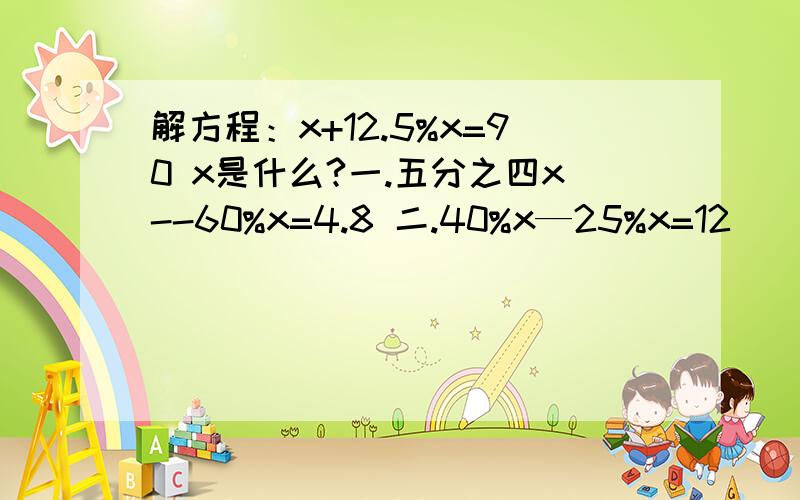 解方程：x+12.5%x=90 x是什么?一.五分之四x--60%x=4.8 二.40%x—25%x=12