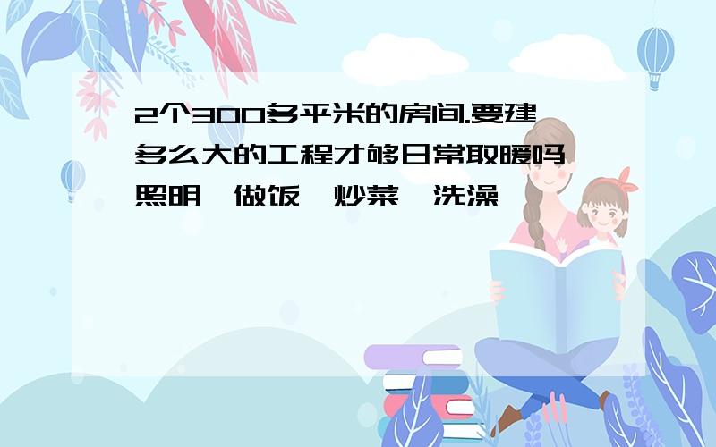 2个300多平米的房间.要建多么大的工程才够日常取暖吗,照明,做饭,炒菜、洗澡