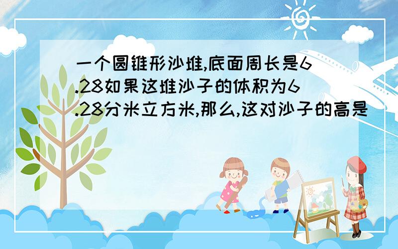 一个圆锥形沙堆,底面周长是6.28如果这堆沙子的体积为6.28分米立方米,那么,这对沙子的高是（ ).